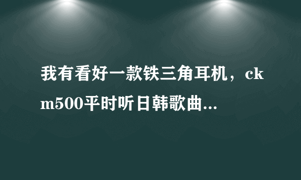 我有看好一款铁三角耳机，ckm500平时听日韩歌曲很多，基本都是女的，男的基本不听，就是流行歌曲，