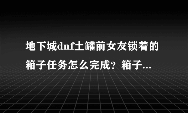 地下城dnf土罐前女友锁着的箱子任务怎么完成？箱子怎么得？