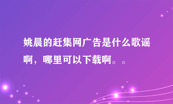 姚晨的赶集网广告是什么歌谣啊，哪里可以下载啊。。