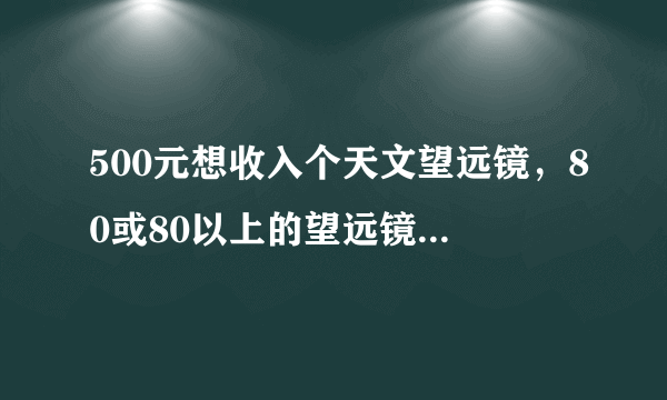 500元想收入个天文望远镜，80或80以上的望远镜。有的MMMMMMMMM了 qq：386695170.