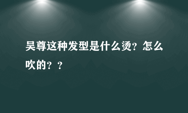 吴尊这种发型是什么烫？怎么吹的？？