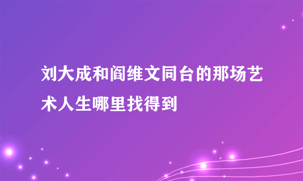 刘大成和阎维文同台的那场艺术人生哪里找得到