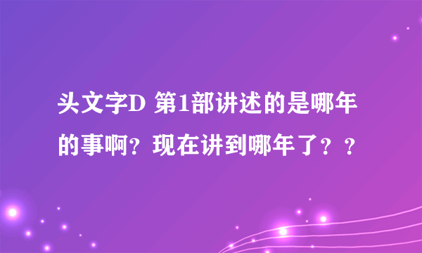 头文字D 第1部讲述的是哪年的事啊？现在讲到哪年了？？