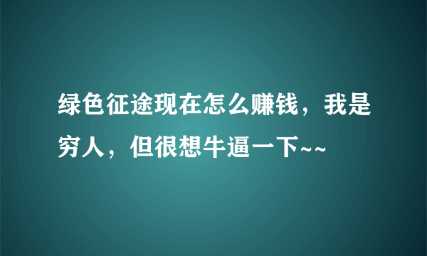 绿色征途现在怎么赚钱，我是穷人，但很想牛逼一下~~