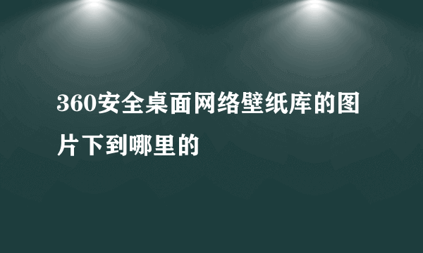 360安全桌面网络壁纸库的图片下到哪里的