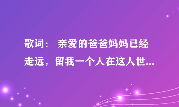 歌词： 亲爱的爸爸妈妈已经走远，留我一个人在这人世间   是什么歌曲啊！   好像很感人啊！