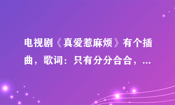 电视剧《真爱惹麻烦》有个插曲，歌词：只有分分合合，才能珍惜。 谢谢！