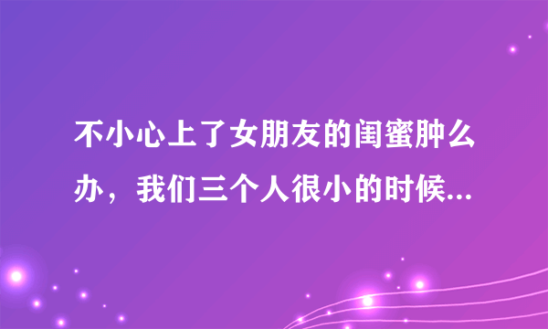 不小心上了女朋友的闺蜜肿么办，我们三个人很小的时候就认识 算青梅竹马吧，其中一个是我女朋友 而且还