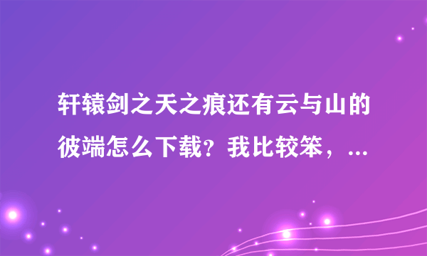 轩辕剑之天之痕还有云与山的彼端怎么下载？我比较笨，最好一步一步的走，最好有图片哦！！！！！！！！！