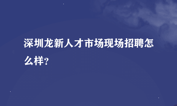 深圳龙新人才市场现场招聘怎么样？