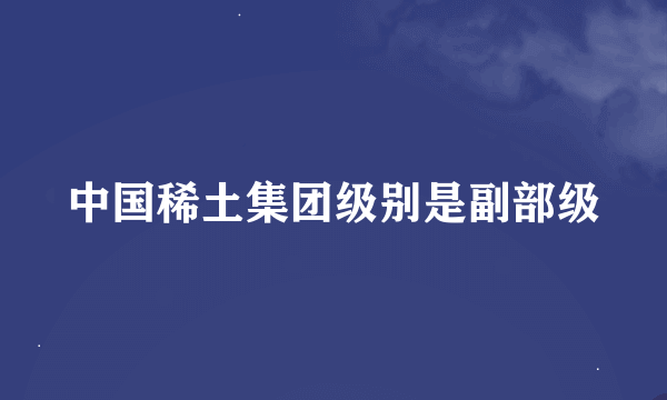 中国稀土集团级别是副部级