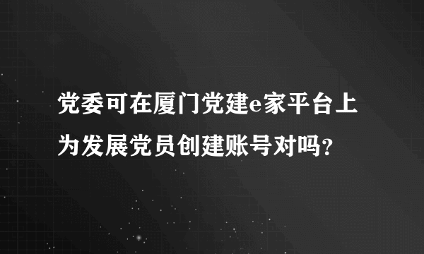 党委可在厦门党建e家平台上为发展党员创建账号对吗？