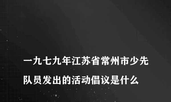 
一九七九年江苏省常州市少先队员发出的活动倡议是什么

