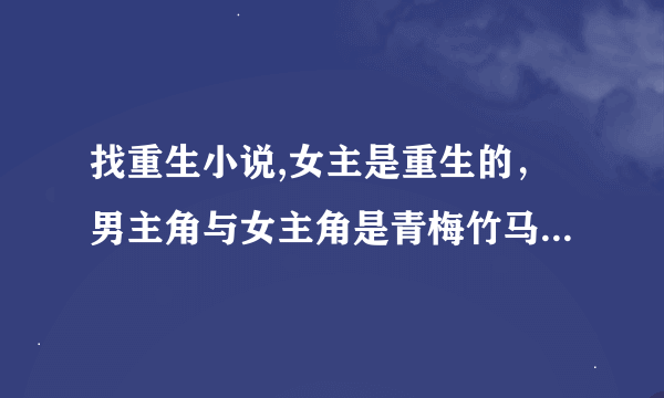 找重生小说,女主是重生的，男主角与女主角是青梅竹马，男主对女主一见中情,从小就非常宠溺女主,女主从...