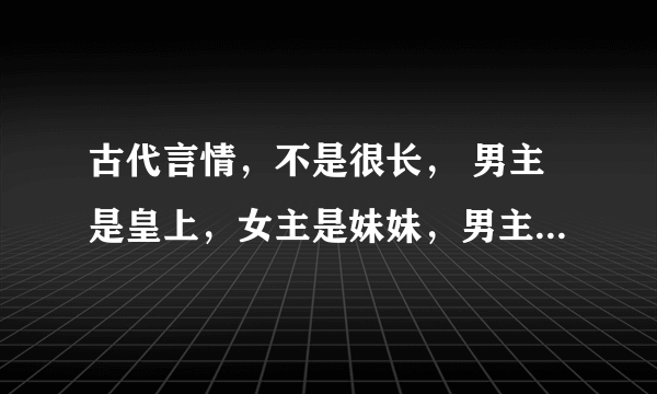 古代言情，不是很长， 男主是皇上，女主是妹妹，男主以为他喜欢姐姐，在结婚当天，姐姐逃走，妹妹代嫁，