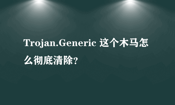 Trojan.Generic 这个木马怎么彻底清除？