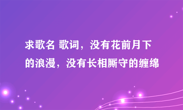 求歌名 歌词，没有花前月下的浪漫，没有长相厮守的缠绵