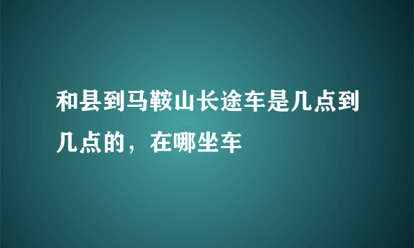 和县到马鞍山长途车是几点到几点的，在哪坐车