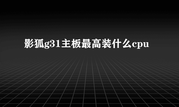 影狐g31主板最高装什么cpu