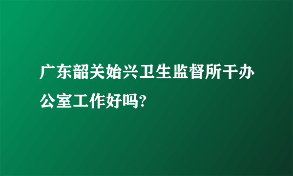 广东韶关始兴卫生监督所干办公室工作好吗?