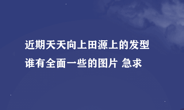 近期天天向上田源上的发型 谁有全面一些的图片 急求