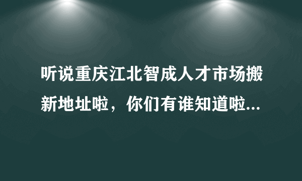 听说重庆江北智成人才市场搬新地址啦，你们有谁知道啦？麻烦告诉我一下 我要去找工作