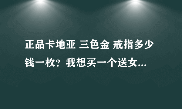 正品卡地亚 三色金 戒指多少钱一枚？我想买一个送女朋友。一定要正品哦。