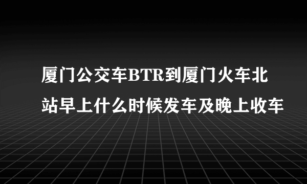 厦门公交车BTR到厦门火车北站早上什么时候发车及晚上收车