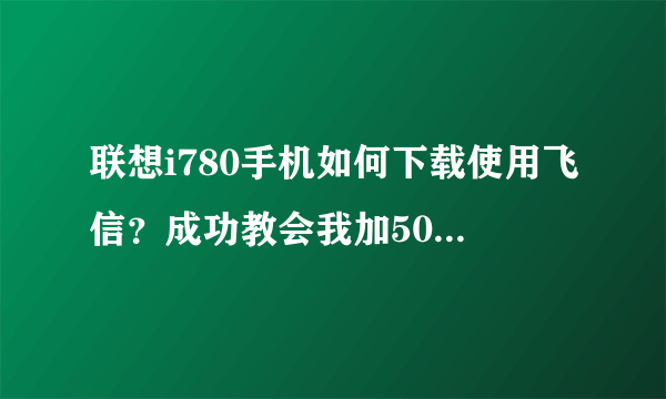 联想i780手机如何下载使用飞信？成功教会我加50分！万分感谢！