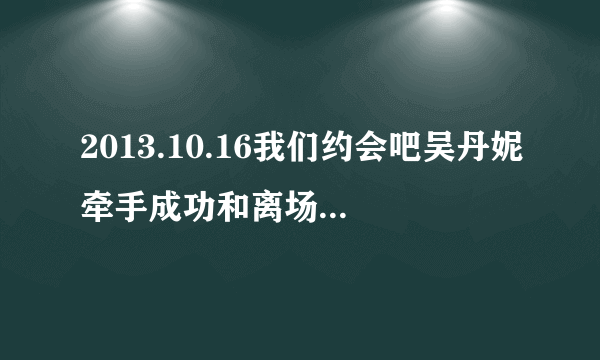 2013.10.16我们约会吧吴丹妮牵手成功和离场时的音乐