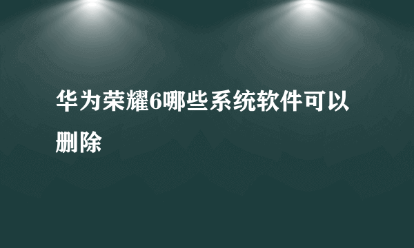 华为荣耀6哪些系统软件可以删除