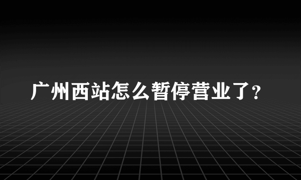 广州西站怎么暂停营业了？