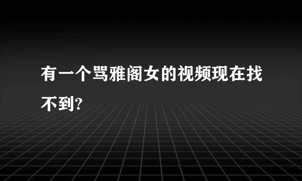 有一个骂雅阁女的视频现在找不到?