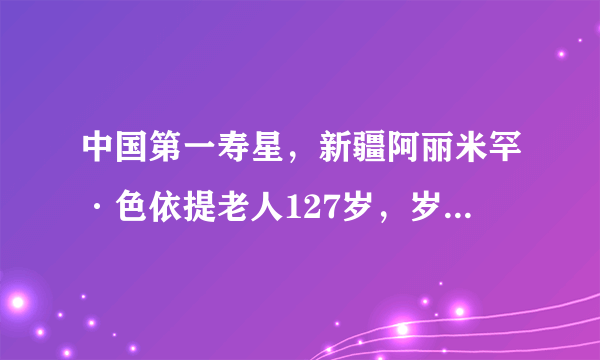 中国第一寿星，新疆阿丽米罕·色依提老人127岁，岁数有假吗？