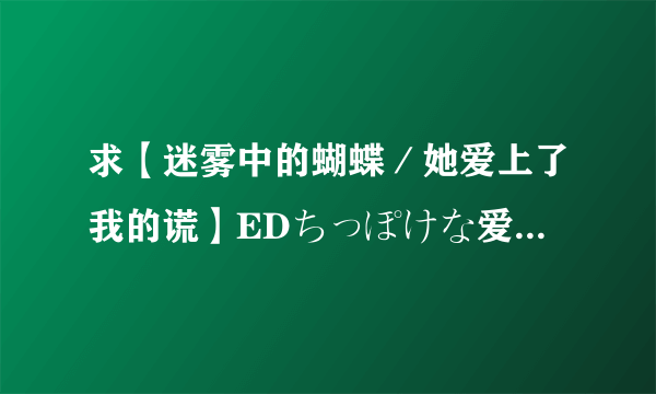 求【迷雾中的蝴蝶／她爱上了我的谎】EDちっぽけな爱のうた罗马音