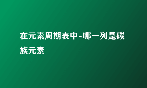 在元素周期表中~哪一列是碳族元素