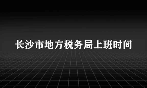 长沙市地方税务局上班时间