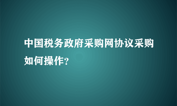 中国税务政府采购网协议采购如何操作？