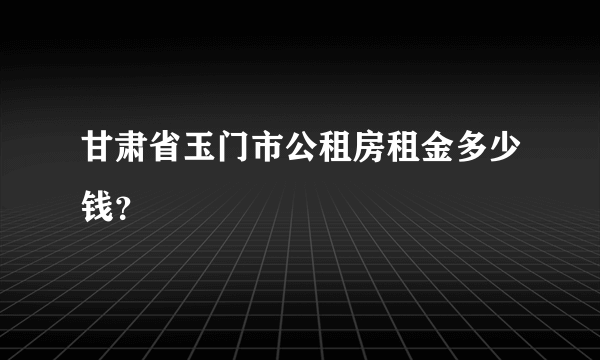 甘肃省玉门市公租房租金多少钱？