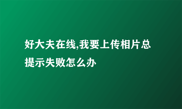 好大夫在线,我要上传相片总提示失败怎么办