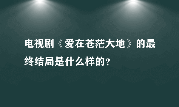 电视剧《爱在苍茫大地》的最终结局是什么样的？