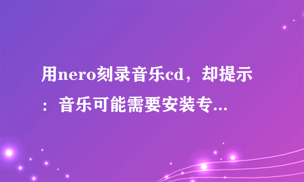 用nero刻录音乐cd，却提示：音乐可能需要安装专用的插件才能添加。 导致刻录不了，哪位高手帮帮我！先谢谢