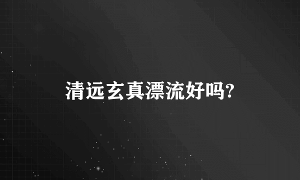 清远玄真漂流好吗?