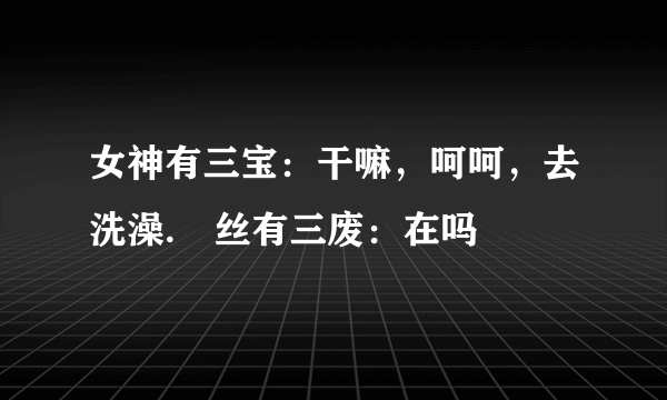 女神有三宝：干嘛，呵呵，去洗澡.屌丝有三废：在吗