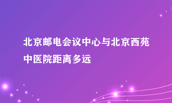 北京邮电会议中心与北京西苑中医院距离多远