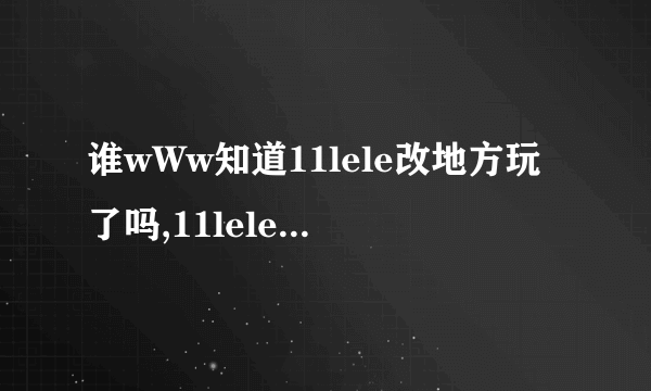 谁wWw知道11lele改地方玩了吗,11lele我怎么COM进不去..