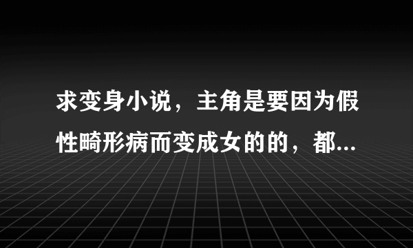 求变身小说，主角是要因为假性畸形病而变成女的的，都市，异界，都要，乱七八槽的题材不要