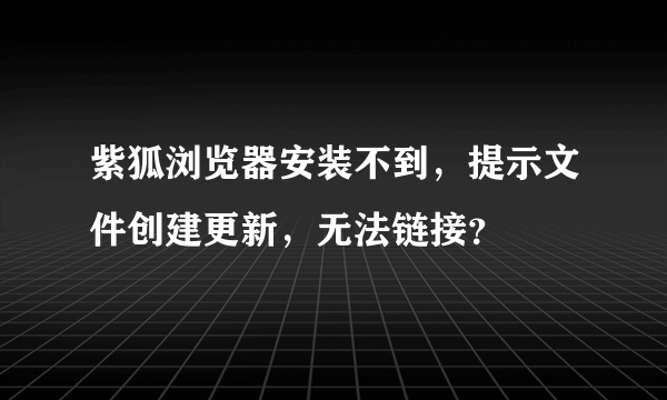 紫狐浏览器安装不到，提示文件创建更新，无法链接？