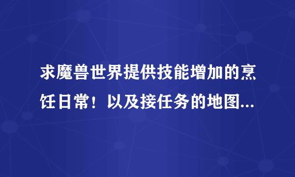 求魔兽世界提供技能增加的烹饪日常！以及接任务的地图坐标！谢谢！主要是烹饪598了擦2点就600了坐等回答!