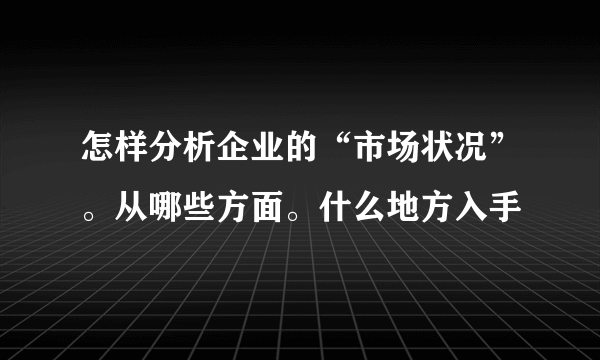 怎样分析企业的“市场状况”。从哪些方面。什么地方入手